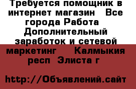 Требуется помощник в интернет-магазин - Все города Работа » Дополнительный заработок и сетевой маркетинг   . Калмыкия респ.,Элиста г.